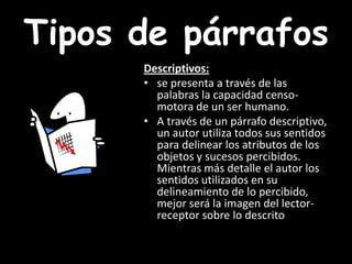 Tipos de párrafosDescriptivos: se presenta a través de las palabras la capacidad censo-motora de un ser humano. A través de un párrafo descriptivo, un autor utiliza todos sus sentidos para delinear los atributos de los objetos y sucesos percibidos. Mientras más detalle el autor los sentidos utilizados en su delineamiento de lo percibido, mejor será la imagen del lector-receptor sobre lo descrito