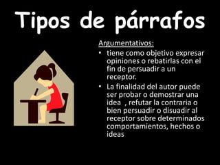 Tipos de párrafosArgumentativos: tiene como objetivo expresar opiniones o rebatirlas con el fin de persuadir a un receptor. La finalidad del autor puede ser probar o demostrar una idea  , refutar la contraria o bien persuadir o disuadir al receptor sobre determinados comportamientos, hechos o ideas
