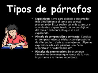 Tipos de párrafosExpositivos:  sirve para explicar o desarrollar más ampliamente el tema que se está presentando. Estos suelen ser más extensos y abundantes, dependiendo de la complejidad del tema o del concepto que se esté explicando. Párrafo de comparación o contraste: Consiste en comparar objetos ó ideas con el propósito de diferenciar o decir sus semejanzas.  Algunas expresiones de este párrafos  son: "con respecto a" o "a diferencia de". Párrafos de enumeración: Se enumeran situaciones de manera que vamos de lo más importante a lo menos importante. 