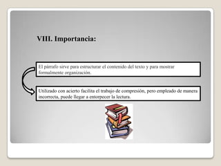 VIII. Importancia:
El párrafo sirve para estructurar el contenido del texto y para mostrar
formalmente organización.
Utilizado con acierto facilita el trabajo de compresión, pero empleado de manera
incorrecta, puede llegar a entorpecer la lectura.
 
