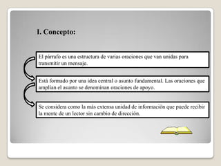 El párrafo es una estructura de varias oraciones que van unidas para
transmitir un mensaje.
Está formado por una idea central o asunto fundamental. Las oraciones que
amplían el asunto se denominan oraciones de apoyo.
Se considera como la más extensa unidad de información que puede recibir
la mente de un lector sin cambio de dirección.
I. Concepto:
 