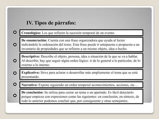 IV. Tipos de párrafos:
Cronológico: Los que refieren la sucesión temporal de un evento.
De enumeración: Cuenta con una frase organizadora que ayuda al lector
indicándole la ordenación del texto. Esta frase puede ir antepuesta o pospuesta a un
inventario de propiedades que se refieren a un mismo objeto, idea o hecho.
Descriptivo: Describe el objeto, persona, idea o situación de la que se va a hablar.
Al describir, hay que seguir algún orden lógico: ir de lo general a lo particular, de lo
externo a lo interno.
Explicativo: Sirve para aclarar o desarrollar más ampliamente el tema que se está
presentando.
Narrativo: Expone siguiendo un orden temporal acontecimientos, acciones, etc…
De conclusión: Se utiliza para cerrar un tema o un apartado. Es fácil detectarlo
porque empieza con expresiones como las siguientes: en conclusión, en síntesis, de
todo lo anterior podemos concluir que, por consiguiente y otras semejantes.
 