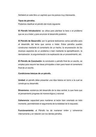 Señalaré en este libro un capítulo que me parece muy interesante.
Tipos de párrafos.
Podemos clasificar el párrafo del modo siguiente:
El Párrafo Introductorio: se utiliza para plantear la tesis o el problema
que se va a tratar y para anunciar el desarrollo posterior.
El Párrafo de Desarrollo: por lo general dedicamos varios párrafos para
el desarrollo del tema que vamos a tratar. Estos párrafos pueden
construirse mediante el comentario de un hecho, la enumeración de los
diversos aspectos de un problema o bien mediante la ejemplificación, la
demostración, la argumentación o la explicación de un procedimiento, etc.
El Párrafo de Conclusión: la conclusión o párrafo final de un escrito, se
emplea para resumir las ideas principales o bien para hacer el comentario
final de un escrito.
Condiciones básicas de un párrafo.
Unidad: el párrafo debe presentar una idea básica en torno a la cual se
construye su desarrollo.
Dinamismo: existencia del desarrollo de la idea central, lo que hace que
el pensamiento progrese de manera lógica y racional.
Coherencia: capacidad para mantener al lector bien orientado en todo
momento, permitiéndole el seguimiento de la totalidad de lo expuesto.
Funcionamiento: el Párrafo ha de mantener orden y coherencia
internamente y en relación con los demás párrafos.
 