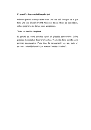 Exposición de una sola idea principal
Un buen párrafo es el que trata en sí, una sola idea principal. Es el que
tiene una sola oración directriz. Alrededor de esa Idea o de esa oración,
deben exponerse las demás ideas u oraciones.
Tener un sentido completo
El párrafo es, como discurso lógico, un proceso demostrativo. Como
proceso demostrativo debe tener sentido. Y además, tiene sentido como
proceso demostrativo. Pues bien, la demostración es así, todo un
proceso, cuyo objetivo es lograr tener un “sentido completo”.
 