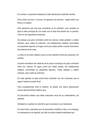 En cambio, si queremos destacar la idea del tiempo el párrafo cambia:
Poco antes de morir, mi primo, el ingeniero de caminos, regaló todos sus
libros a mi padre.
Otro elemento que hay que considerar es la cohesión, que consiste en
ligar la idea principal de una frase con la idea final dentro de un párrafo,
como en las siguientes oraciones:
Se produjo una gran confusión entre los vecinos, todos gritaban y daban
órdenes, pero nadie se entendía. Las habitaciones estaban convertidas
en pequeñas lagunas y el agua corría por todas partes cuando reventaron
las tuberías de la casa.
La idea no es clara, debido a que no hay cohesión entre las oraciones. En
cambio:
Cuando reventaron las tuberías de la casa se produjo una gran confusión
entre los vecinos. El agua corría por todas partes; las habitaciones
estaban convertidas en pequeñas lagunas. Todos gritaban y daban
órdenes, pero nadie se entendía.
En este ejemplo la idea inicial tiene cohesión con las oraciones que le
siguen hasta la oración final.
Para complementar todo lo anterior, se añade una última observación
acerca del pronombre relativo que.
El pronombre relativo que debe colocarse cerca de su antecedente, por
ejemplo:
Señalaré un capítulo en este libro que me parece muy interesante.
En esta forma, pareciera que el pronombre modifica a libro; sin embargo,
lo interesante es el capítulo, por ello la oración deberá redactarse así:
 