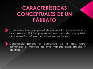 Las tres funciones del párrafo le dan unidad y coherencia a
lo expresado. Unidad porque expresa una idea completa,
aunque esté conformado por varias oraciones.
Coherencia porque el contenido de la idea logra
comunicar el mensaje de una manera clara, precisa y
objetiva.
 