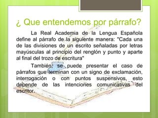 La Real Academia de la Lengua Española
define al párrafo de la siguiente manera: "Cada una
de las divisiones de un escrito señaladas por letras
mayúsculas al principio del renglón y punto y aparte
al final del trozo de escritura"
También, se puede presentar el caso de
párrafos que terminan con un signo de exclamación,
interrogación o con puntos suspensivos, esto
depende de las intenciones comunicativas del
escritor.
¿ Que entendemos por párrafo?
 