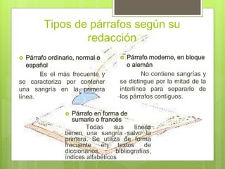 Tipos de párrafos según su
redacción
 Párrafo ordinario, normal o
español
Es el más frecuente y
se caracteriza por contener
una sangría en la primera
línea.
 Párrafo en forma de
sumario o francés
Todas sus líneas
tienen una sangría salvo la
primera. Se utiliza de forma
frecuente en textos de
diccionarios, bibliografías,
índices alfabéticos
 Párrafo moderno, en bloque
o alemán
No contiene sangrías y
se distingue por la mitad de la
interlínea para separarlo de
los párrafos contiguos.
 