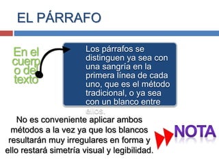 EL PÁRRAFO
En el
cuerp
o del
texto
Los párrafos se
distinguen ya sea con
una sangría en la
primera línea de cada
uno, que es el método
tradicional, o ya sea
con un blanco entre
ellos.
No es conveniente aplicar ambos
métodos a la vez ya que los blancos
resultarán muy irregulares en forma y
ello restará simetría visual y legibilidad.
 