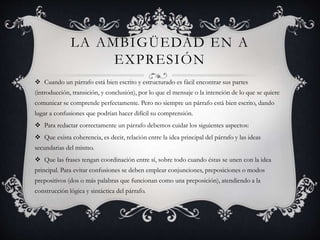 LA AMBIGÜEDAD EN A
EXPRESIÓN
 Cuando un párrafo está bien escrito y estructurado es fácil encontrar sus partes
(introducción, transición, y conclusión), por lo que el mensaje o la intención de lo que se quiere
comunicar se comprende perfectamente. Pero no siempre un párrafo está bien escrito, dando
lugar a confusiones que podrían hacer difícil su comprensión.
 Para redactar correctamente un párrafo debemos cuidar los siguientes aspectos:
 Que exista coherencia, es decir, relación entre la idea principal del párrafo y las ideas
secundarias del mismo.
 Que las frases tengan coordinación entre sí, sobre todo cuando éstas se unen con la idea
principal. Para evitar confusiones se deben emplear conjunciones, preposiciones o modos
prepositivos (dos o más palabras que funcionan como una preposición), atendiendo a la
construcción lógica y sintáctica del párrafo.
 