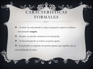 CARACTERÍSTICAS
FORMALES
 - Al inicio de cada párrafo se deja un pequeño espacio en blanco,
denominado sangría.
 - Siempre un párrafo comienza con mayúscula.
 - Al final del párrafo se coloca un punto aparte.
 - Los párrafos se separan con puntos apartes que significa que se
está cambiando de tema.
 