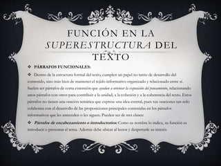 FUNCIÓN EN LA
SUPERESTRUCTURA DEL
TEXTO
 PÁRRAFOS FUNCIONALES:
 Dentro de la estructura formal del texto, cumplen un papel no tanto de desarrollo del
contenido, sino más bien de mantener el tejido informativo organizado y relacionado entre sí.
Suelen ser párrafos de corta extensión que ayudan a orientar la exposición del pensamiento, relacionando
unos párrafos con otros para contribuir a la unidad, a la cohesión y a la coherencia del texto. Estos
párrafos no tienen una oración temática que exprese una idea central, pues sus oraciones tan solo
colaboran con el desarrollo de las proposiciones principales contenidas en los párrafos
informativos que les anteceden o les siguen. Pueden ser de tres clases:
 Párrafos de encabezamiento o introductorios: Como su nombre lo indica, su función es
introducir o presentar el tema. Además debe ubicar al lector y despertarle su interés.
 