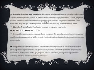  Párrafos de enlace o de transición: Relacionan la información de un párrafo con la de otro.
Algunos son retrospectivos (cuando se refieren a una información ya presentada) y otros, prospectivos
(cuando anuncian una información que aparecerá más adelante). Se pueden considerar como
conectores mayores que contribuyen con la unidad, la cohesión y la coherencia del texto.
 Párrafos de conclusión: Finalizan o resumen lo expuesto en el texto.
 PÁRRAFOS INFORMATIVOS:
 Son aquéllos que sustentan y desarrollan el contenido del texto. Se caracterizan por tener una
oración temática que expresa la idea central. Existen dos clases de párrafos informativos : normales
y excepcionales.
 Los párrafos informativos normales fundamentan su composición en una estructura común :
en cada párrafo se presenta una sola proposición principal sustentada por varias proposiciones
secundarias. Ya habíamos dicho que, según el tipo de estructura, estos párrafos pueden ser
deductivos, inductivos, inductivo-deductivos o entreverados.
 