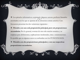  Los párrafos informativos excepcionales (algunos autores prefieren llamarlos
anormales) son los que se apartan de la estructura común anterior. Con
frecuencia presentan las dos variaciones siguientes :
 Párrafos con una sola proposición principal, pero sin proposiciones
secundarias. Por lo general, constan de una sola oración temática y se
emplean para definiciones, explicaciones incidentales, citas y enumeraciones.
Es posible que en algunos casos se confundan con los FUNCIONALES.
 Párrafos con dos proposiciones principales y con sus respectivas
proposiciones secundarias.
 