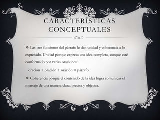 CARACTERÍSTICAS
CONCEPTUALES
 Las tres funciones del párrafo le dan unidad y coherencia a lo
expresado. Unidad porque expresa una idea completa, aunque esté
conformado por varias oraciones:
oración + oración + oración = párrafo
 Coherencia porque el contenido de la idea logra comunicar el
mensaje de una manera clara, precisa y objetiva.
 