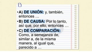 •A) DE UNIÓN: y, también,
entonces …
•B) DE CAUSA: Por lo tanto,
así que, por ello, entonces …
•C) DE COMPARACIÓN:
Como, a semejanza de,
similar a, de la misma
manera, al igual que,
parecido a …
 