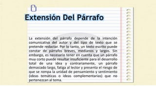Extensión Del Párrafo
La extensión del párrafo depende de la intención
comunicativa del autor y del tipo de texto que se
pretende redactar. Por lo tanto, un texto escrito puede
constar de párrafos breves, medianos y largos. Sin
embargo, es necesario tener en cuenta que un párrafo
muy corto puede resultar insuficiente para el desarrollo
total de una idea y contrariamente, un párrafo
demasiado largo, fatiga al lector y presenta el riesgo de
que se rompa la unidad de pensamiento y sentimiento
(ideas temáticas o ideas complementarias) que no
pertenezcan al tema.
 