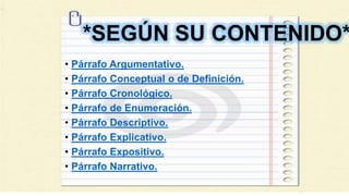 *SEGÚN SU CONTENIDO*
• Párrafo Argumentativo.
• Párrafo Conceptual o de Definición.
• Párrafo Cronológico.
• Párrafo de Enumeración.
• Párrafo Descriptivo.
• Párrafo Explicativo.
• Párrafo Expositivo.
• Párrafo Narrativo.
 