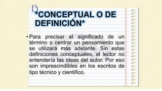 *CONCEPTUAL O DE
DEFINICIÓN*
• Para precisar el significado de un
término o centrar un pensamiento que
se utilizará más adelante. Sin estas
definiciones conceptuales, el lector no
entendería las ideas del autor. Por eso
son imprescindibles en los escritos de
tipo técnico y científico.
 