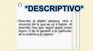 *DESCRIPTIVO*
• Describe el objeto, persona, idea o
situación de la que se va a hablar. Al
describir, hay que seguir algún orden
lógico: ir de lo general a lo particular,
de lo externo a lo interno.
 
