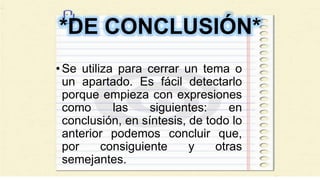 *DE CONCLUSIÓN*
•Se utiliza para cerrar un tema o
un apartado. Es fácil detectarlo
porque empieza con expresiones
como las siguientes: en
conclusión, en síntesis, de todo lo
anterior podemos concluir que,
por consiguiente y otras
semejantes.
 