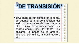*DE TRANSISIÓN*
• Sirve para dar un cambio en el tema,
de puente para la continuación del
texto o para pasar de una parte a
otra. Utiliza expresiones como: en
consecuencia, por lo tanto, no
obstante, a pesar de lo anterior,
además, por último, a continuación,
etc.
 
