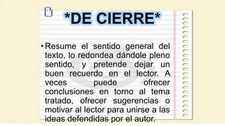*DE CIERRE*
•Resume el sentido general del
texto, lo redondea dándole pleno
sentido, y pretende dejar un
buen recuerdo en el lector. A
veces puede ofrecer
conclusiones en torno al tema
tratado, ofrecer sugerencias o
motivar al lector para unirse a las
ideas defendidas por el autor.
 