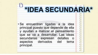 *IDEA SECUNDARIA*
• Se encuentran ligadas a la idea
principal puesto que depende de ella
y ayudan a matizar el pensamiento
que se va a desarrollar. Las ideas
secundarias expresan detalles o
aspectos derivados del tema
principal.
 