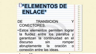 *ELEMENTOS DE
ENLACE*
DE TRANSICION Y
CONECTORES.
•Estos elementos permiten lograr
la fluidez entre los párrafos y
garantizan la continuidad en el
discurso sin romper
abruptamente la oración o
conexión entre las ideas.
 