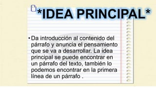 *IDEA PRINCIPAL*
•Da introducción al contenido del
párrafo y anuncia el pensamiento
que se va a desarrollar. La idea
principal se puede encontrar en
un párrafo del texto, también lo
podemos encontrar en la primera
línea de un párrafo .
 