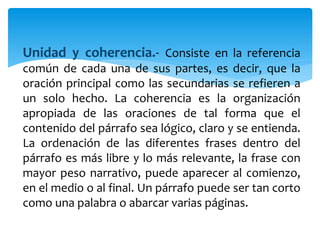 Unidad y coherencia.- Consiste en la referencia
común de cada una de sus partes, es decir, que la
oración principal como las secundarias se refieren a
un solo hecho. La coherencia es la organización
apropiada de las oraciones de tal forma que el
contenido del párrafo sea lógico, claro y se entienda.
La ordenación de las diferentes frases dentro del
párrafo es más libre y lo más relevante, la frase con
mayor peso narrativo, puede aparecer al comienzo,
en el medio o al final. Un párrafo puede ser tan corto
como una palabra o abarcar varias páginas.
 