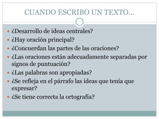 CUANDO ESCRIBO UN TEXTO…
 ¿Desarrollo de ideas centrales?
 ¿Hay oración principal?
 ¿Concuerdan las partes de las oraciones?
 ¿Las oraciones están adecuadamente separadas por
signos de puntuación?
 ¿Las palabras son apropiadas?
 ¿Se refleja en el párrafo las ideas que tenía que
expresar?
 ¿Se tiene correcta la ortografía?
 