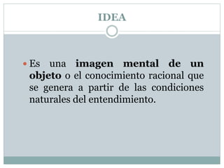 IDEA
 Es una imagen mental de un
objeto o el conocimiento racional que
se genera a partir de las condiciones
naturales del entendimiento.
 