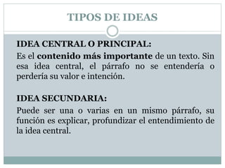 TIPOS DE IDEAS
IDEA CENTRAL O PRINCIPAL:
Es el contenido más importante de un texto. Sin
esa idea central, el párrafo no se entendería o
perdería su valor e intención.
IDEA SECUNDARIA:
Puede ser una o varias en un mismo párrafo, su
función es explicar, profundizar el entendimiento de
la idea central.
 