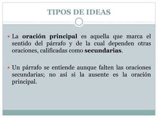 TIPOS DE IDEAS
 La oración principal es aquella que marca el
sentido del párrafo y de la cual dependen otras
oraciones, calificadas como secundarias.
 Un párrafo se entiende aunque falten las oraciones
secundarias; no así si la ausente es la oración
principal.
 