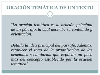 ORACIÓN TEMÁTICA DE UN TEXTO
“La oración temática es la oración principal
de un párrafo, la cual describe su contenido y
orientación.
Detalla la idea principal del párrafo. Además,
establece el tono de la organización de las
oraciones secundarias que explican un poco
más del concepto establecido por la oración
temática”.
 