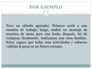 POR EJEMPLO
Tuve un sábado agotador. Primero asistí a una
reunión de trabajo; luego, realicé un montaje de
muestra de mesa para una boda; después, fui de
compras; finalmente, realizamos una cena familiar.
Estoy segura que todas esas actividades y esfuerzo
valdrán la pena en un futuro cercano.
 