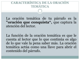 CARACTERÍSTICA DE LA ORACIÓN
TEMÁTICA
La oración temática de tu párrafo es la
"oración que conquista“, que captura la
atención del lector.
La función de la oración temática es que le
cuenta al lector que lo que continúa es algo
de lo que vale la pena saber más. La oración
temática actúa como una llave para abrir el
contenido del párrafo.
 