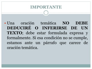 IMPORTANTE
 Una oración temática NO DEBE
DEDUCIRÉ O INFERIRSE DE UN
TEXTO; debe estar formulada expresa y
formalmente. Si esa condición no se cumple,
estamos ante un párrafo que carece de
oración temática.
 