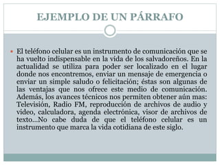 EJEMPLO DE UN PÁRRAFO
 El teléfono celular es un instrumento de comunicación que se
ha vuelto indispensable en la vida de los salvadoreños. En la
actualidad se utiliza para poder ser localizado en el lugar
donde nos encontremos, enviar un mensaje de emergencia o
enviar un simple saludo o felicitación; éstas son algunas de
las ventajas que nos ofrece este medio de comunicación.
Además, los avances técnicos nos permiten obtener aún mas:
Televisión, Radio FM, reproducción de archivos de audio y
video, calculadora, agenda electrónica, visor de archivos de
texto…No cabe duda de que el teléfono celular es un
instrumento que marca la vida cotidiana de este siglo.
 