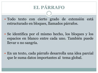 EL PÁRRAFO
 Todo texto con cierto grado de extensión está
estructurado en bloques, llamados párrafos.
 Se identifica por el mismo hecho, los bloques y los
espacios en blanco entre cada uno. También puede
llevar o no sangría.
 En un texto, cada párrafo desarrolla una idea parcial
que le suma datos importantes al tema global.
 