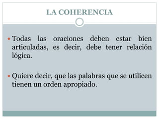 LA COHERENCIA
 Todas las oraciones deben estar bien
articuladas, es decir, debe tener relación
lógica.
 Quiere decir, que las palabras que se utilicen
tienen un orden apropiado.
 