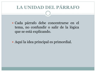 LA UNIDAD DEL PÁRRAFO
 Cada párrafo debe concentrarse en el
tema, no confundir o salir de la lógica
que se está explicando.
 Aquí la idea principal es primordial.
 