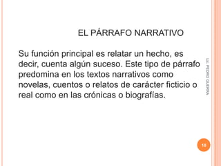 Lic. PEDRO GUERRA7                                          CONSTITUYENTES Frase inicial o entrada Es la frase más importante, suele introducir el tema o la idea principal ( macroproposición ). Frases de desarrollo Desarrollan, precisan, explican el tema o idea principal. Se suelen relacionar mediante el uso de marcadores textuales   ( microproposiciones ). Marcadores textuales Conectores: conjunciones, locuciones conjuntivas, etc. estructuran las frases de desarrollo Frase de cierre Generalmente es una recapitulación o un resumen en el que se reitera algún dato relevante que interese remarcar     ( microproposición ). Lic. PEDRO GUERRA8     TIPOS DE PÁRRAFOS POR EL MODO DISCURSIVO EL PÁRRAFO DESCRIPTIVO Responde a la pregunta ¿Cómo es algo?, es decir, describe objetos, sentimientos, personas o cualquier otra cosa. La información se agrupa en torno a un núcleo, que es el objeto o elemento a describir, sobre el cual se agregan características del objeto descrito. 
