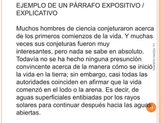 Lic. PEDRO GUERRA11EJEMPLO DE UN PÁRRAFO NARRATIVO Un joven vivía solo en una casita al lado del bosque. De regreso a casa durante un día de invierno bastante nevoso, oyó un ruido extraño, Se puso a caminar hacia un campo lejano de donde venía el sonido, y allí descubrió una grulla tumbada sobre la nieve llorando de dolor. Una flecha hincada en la ala tenía ,pero el joven, muy cariñoso, se la quitó con mucho cuidado. El pájaro, ya libre, voló hacia el cielo y desapareció. 