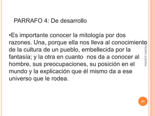 Éstos son el tipo de párrafo más comunes y abundantes y en la mayoría de los textos. Lic. PEDRO GUERRA21   PARRAFO 4: De desarrollo Es importante conocer la mitología por dos razones. Una, porque ella nos lleva al conocimiento de la cultura de un pueblo, embellecida por la fantasía; y la otraen cuanto nos da a conocer al hombre, sus preocupaciones, su posición en el mundo y la explicación que él mismo da a ese universo que le rodea. Lic. PEDRO GUERRA22PÁRRAFO 5: De desarrollo (conceptual) El hombre es un ser eminentemente religioso e inquisitivo. Siempre se muestra interesado en lo que lo rodea. Existe en él un anhelo de conocimiento, y los mitos satisfacen un tanto ese deseo de saber, y al mismo tiempo descubren las ideas religiosas de un pueblo. Lic. PEDRO GUERRA23PÁRRAFO FINAL Y DE CONCLUSIÓN El último párrafo de un texto puede simplemente finalizarlo o, bien, ofrecer conclusiones en torno al tema tratado. 