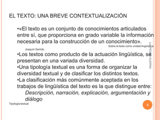 3Lic. PEDRO GUERRAEL TEXTO: UNA BREVE CONTEXTUALIZACIÓN«El texto es un conjunto de conocimientos articulados entre sí, que proporciona en grado variable la información necesaria para la construcción de un conocimiento».                                                                                                                Sobre el texto como unidad lingüística: Joaquín Garrido Los textos como producto de la actuación lingüística, se presentan en una variada diversidad. 