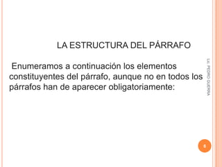 4Lic. PEDRO GUERRA                   LA TEXTUALIZACIÓN Y EL PÁRRAFOEl subproceso de textualización traduce los contenidos mentales en elementos de lengua, con lo que genera decisiones en el nivel léxico - semántico, morfosintáctico y ortográfico. Esto permite la correcta estructuración de un párrafo. El párrafo es una unidad de texto superior a la oración. Puede estar formado por una o varias oraciones. 