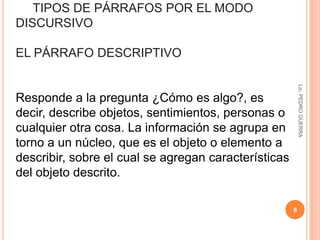 Estructura lingüística que expresa el desarrollo de una idea principal. 5Lic. PEDRO GUERRA“Se suele definir el párrafo como un conjunto de frases relacionadas que desarrollan un único tema. Es una unidad intermedia, superior a la oración e inferior al apartado o texto, con valor gráfico y significativo. Tiene identidad gráfica porque se distingue visualmente en la página... Tiene unidad significativa porque trata exclusivamente un tema o algún aspecto particular en relación al resto del texto”Cassany, D., (1993), LA COCINA DE LA ESCRITURA, Anagrama, (pág. 84) 
