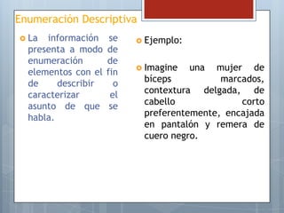 Enumeración Descriptiva
 La

información
presenta a modo
enumeración
elementos con el
de
describir
caracterizar
asunto de que
habla.

se
de
de
fin
o
el
se

 Ejemplo:
 Imagine

una

mujer de
bíceps
marcados,
contextura delgada, de
cabello
corto
preferentemente, encajada
en pantalón y remera de
cuero negro.

 